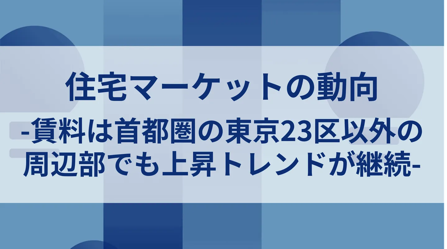 住宅マーケットの動向-賃料は首都圏の東京23区以外の周辺部でも上昇トレンドが継続-