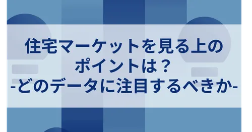 住宅マーケットを見る上の ポイントは？ -どのデータに注目するべきか-