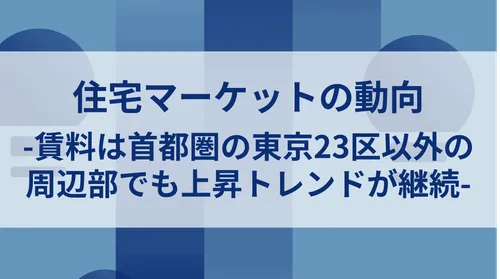住宅マーケットの動向-賃料は首都圏の東京23区以外の周辺部でも上昇トレンドが継続-